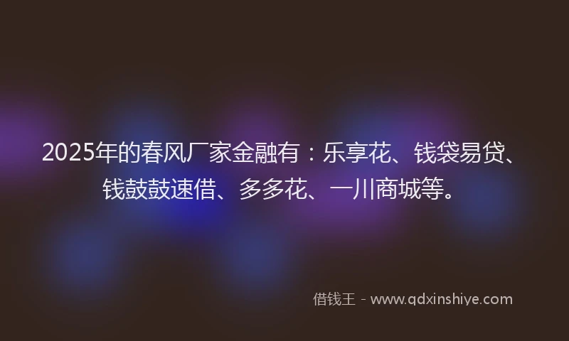 2025年的春风厂家金融有：乐享花、钱袋易贷、钱鼓鼓速借、多多花、一川商城等。