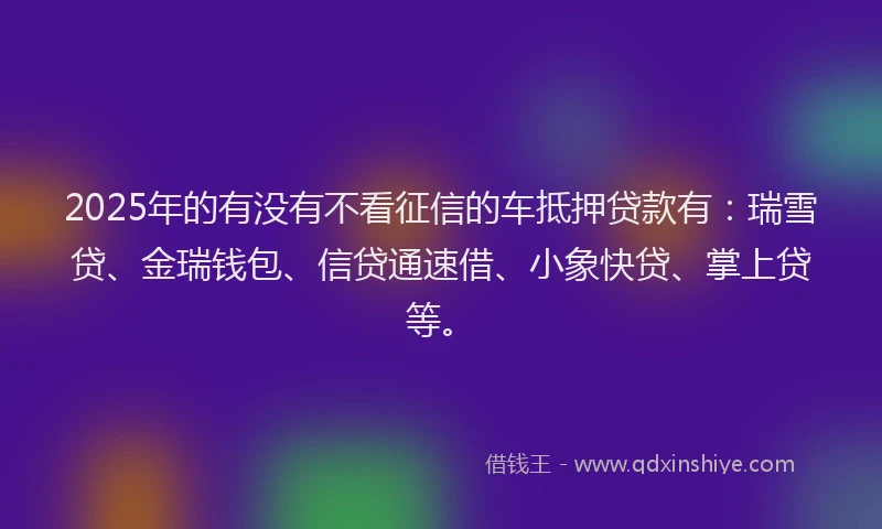 2025年的有没有不看征信的车抵押贷款有：瑞雪贷、金瑞钱包、信贷通速借、小象快贷、掌上贷等。