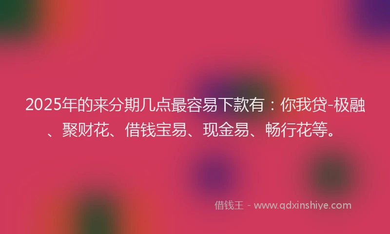 2025年的来分期几点最容易下款有：你我贷-极融、聚财花、借钱宝易、现金易、畅行花等。