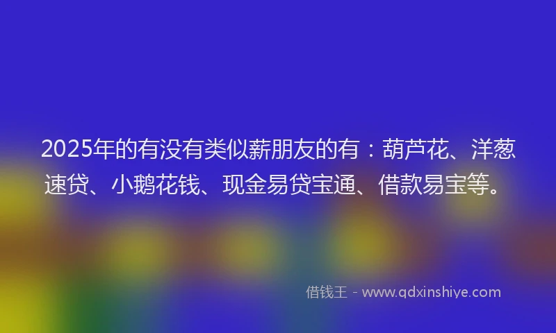 2025年的有没有类似薪朋友的有：葫芦花、洋葱速贷、小鹅花钱、现金易贷宝通、借款易宝等。