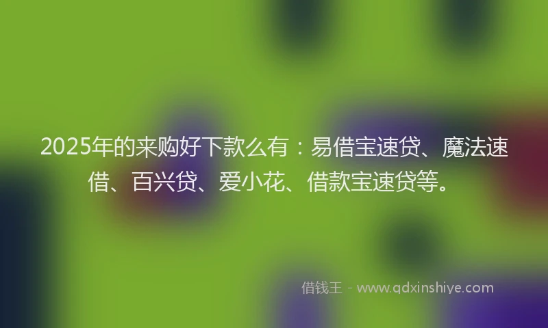 2025年的来购好下款么有：易借宝速贷、魔法速借、百兴贷、爱小花、借款宝速贷等。