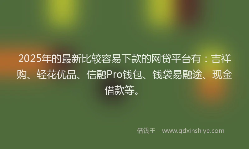 2025年的最新比较容易下款的网贷平台有：吉祥购、轻花优品、信融Pro钱包、钱袋易融途、现金借款等。