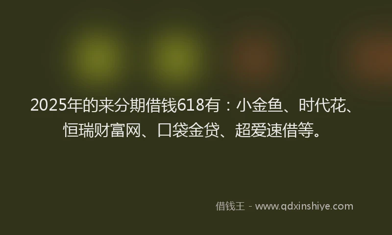 2025年的来分期借钱618有：小金鱼、时代花、恒瑞财富网、口袋金贷、超爱速借等。