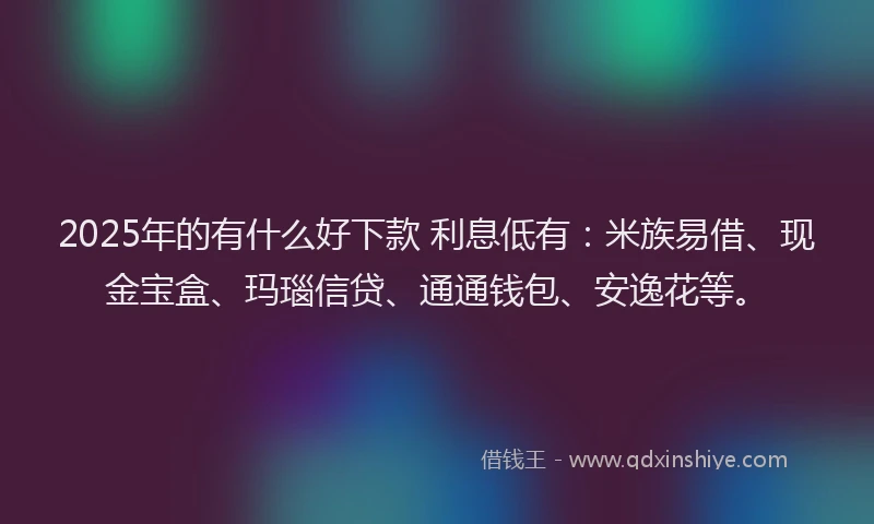 2025年的有什么好下款 利息低有：米族易借、现金宝盒、玛瑙信贷、通通钱包、安逸花等。