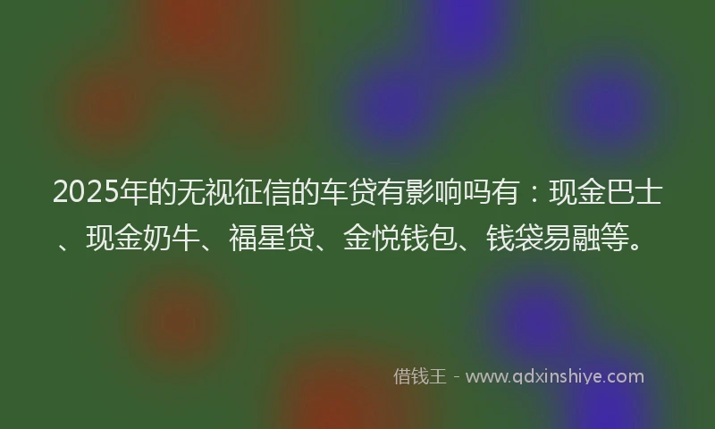 2025年的无视征信的车贷有影响吗有：现金巴士、现金奶牛、福星贷、金悦钱包、钱袋易融等。
