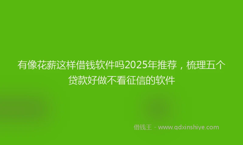 有像花薪这样借钱软件吗2025年推荐，梳理五个贷款好做不看征信的软件