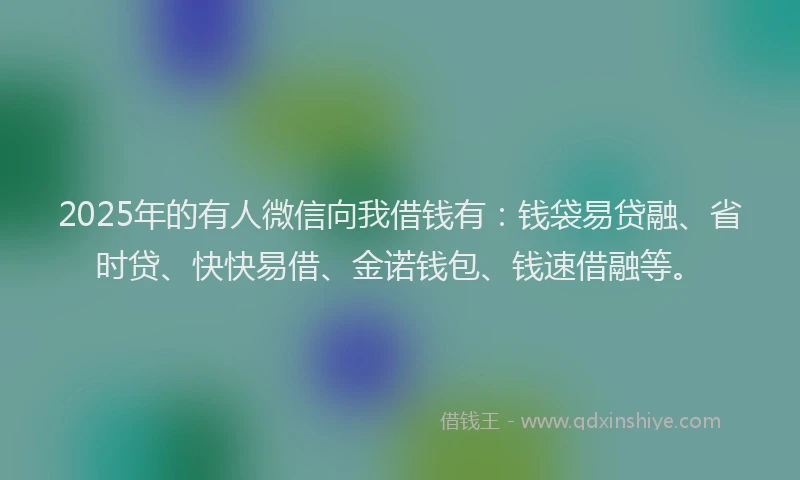 2025年的有人微信向我借钱有：钱袋易贷融、省时贷、快快易借、金诺钱包、钱速借融等。