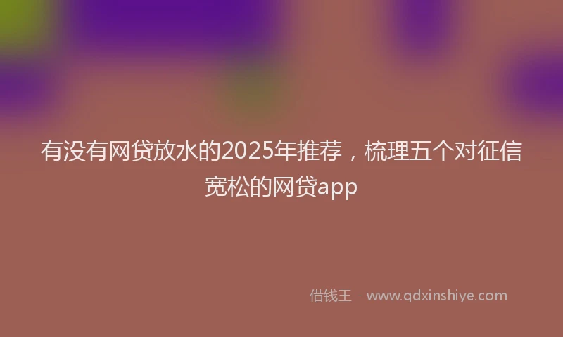 有没有网贷放水的2025年推荐，梳理五个对征信宽松的网贷app