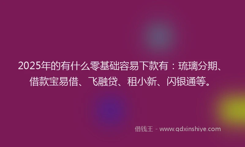 2025年的有什么零基础容易下款有：琉璃分期、借款宝易借、飞融贷、租小新、闪银通等。