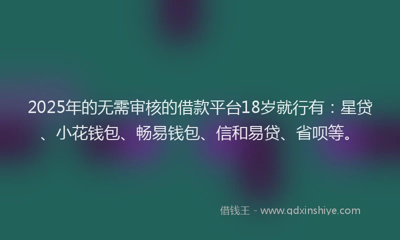 2025年的无需审核的借款平台18岁就行有：星贷、小花钱包、畅易钱包、信和易贷、省呗等。