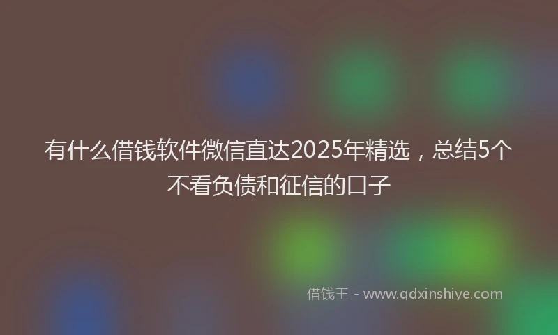 有什么借钱软件微信直达2025年精选，总结5个不看负债和征信的口子