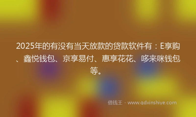 2025年的有没有当天放款的贷款软件有：E享购、鑫悦钱包、京享易付、惠享花花、哆来咪钱包等。