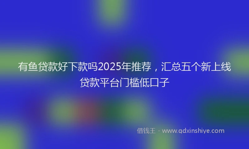 有鱼贷款好下款吗2025年推荐，汇总五个新上线贷款平台门槛低口子