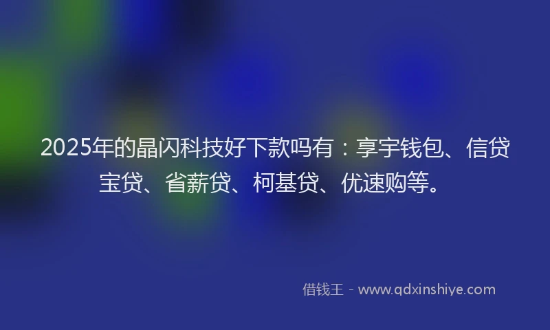 2025年的晶闪科技好下款吗有：享宇钱包、信贷宝贷、省薪贷、柯基贷、优速购等。