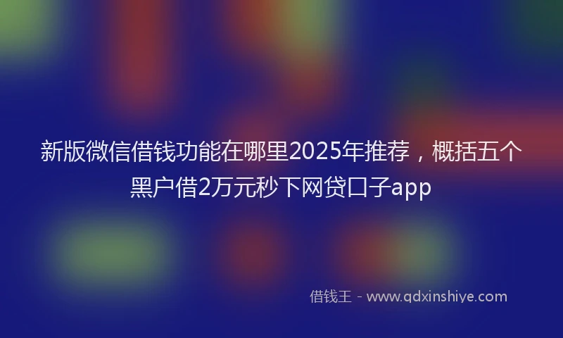 新版微信借钱功能在哪里2025年推荐，概括五个黑户借2万元秒下网贷口子app