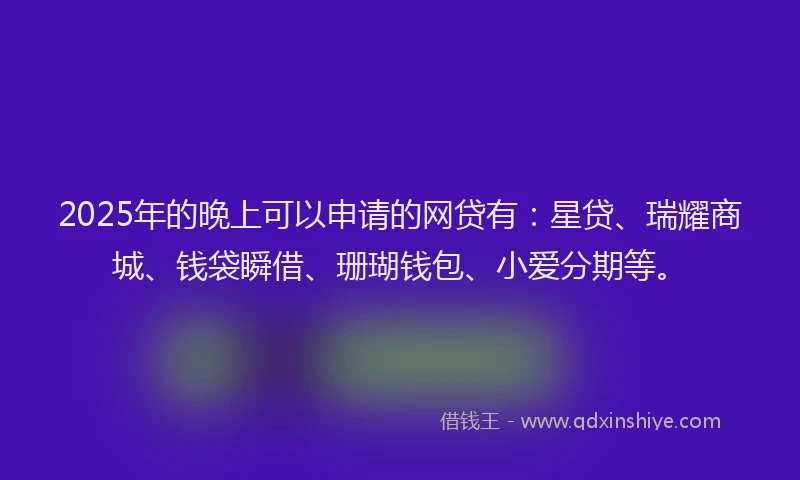 2025年的晚上可以申请的网贷有：星贷、瑞耀商城、钱袋瞬借、珊瑚钱包、小爱分期等。