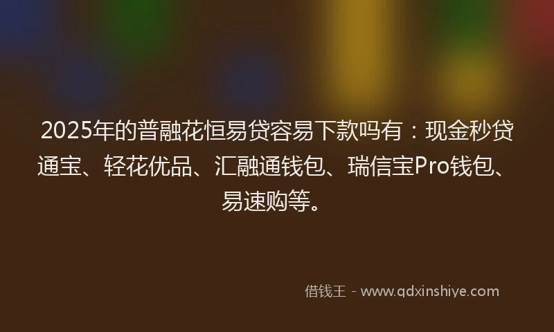 2025年的普融花恒易贷容易下款吗有：现金秒贷通宝、轻花优品、汇融通钱包、瑞信宝Pro钱包、易速购等。