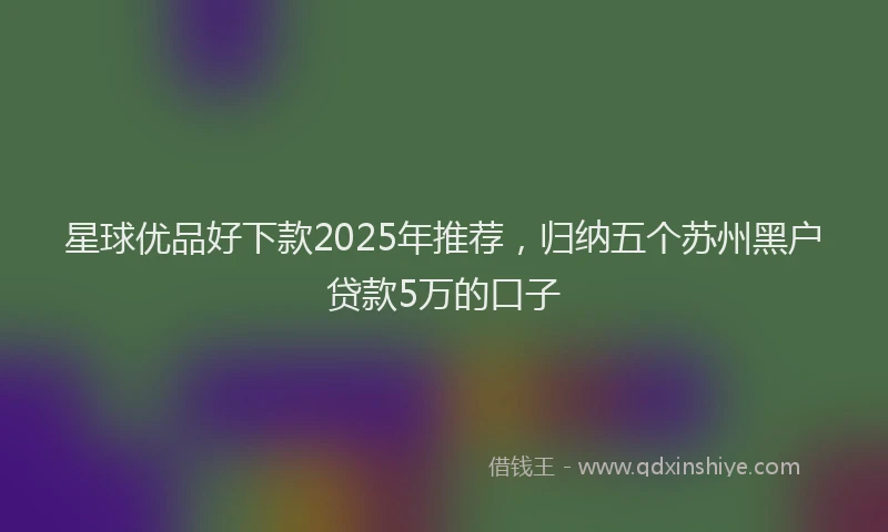 星球优品好下款2025年推荐，归纳五个苏州黑户贷款5万的口子