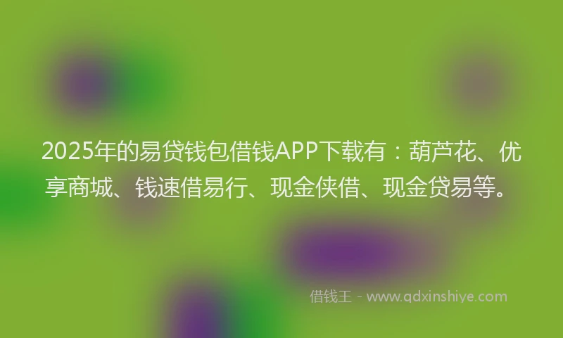 2025年的易贷钱包借钱APP下载有：葫芦花、优享商城、钱速借易行、现金侠借、现金贷易等。