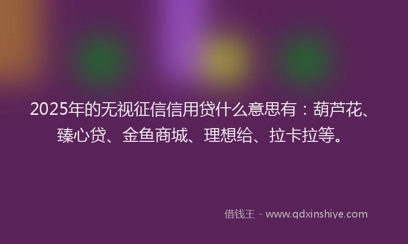 2025年的无视征信信用贷什么意思有：葫芦花、臻心贷、金鱼商城、理想给、拉卡拉等。