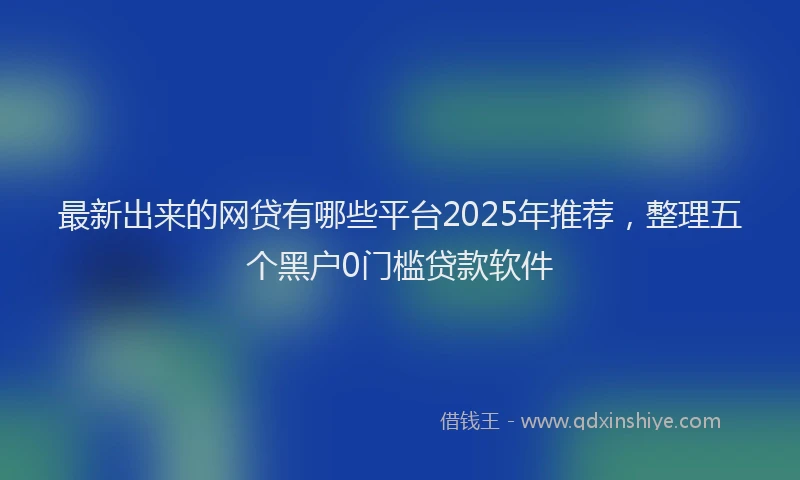最新出来的网贷有哪些平台2025年推荐，整理五个黑户0门槛贷款软件