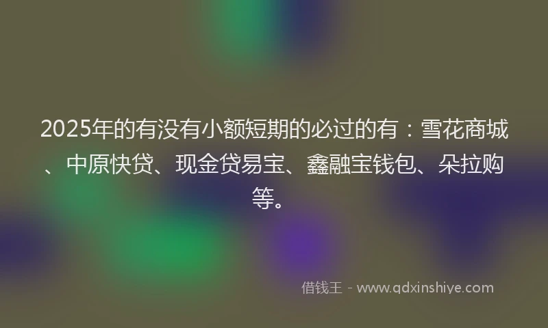 2025年的有没有小额短期的必过的有：雪花商城、中原快贷、现金贷易宝、鑫融宝钱包、朵拉购等。