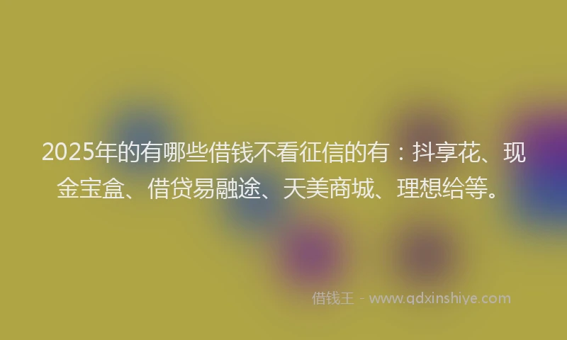 2025年的有哪些借钱不看征信的有：抖享花、现金宝盒、借贷易融途、天美商城、理想给等。