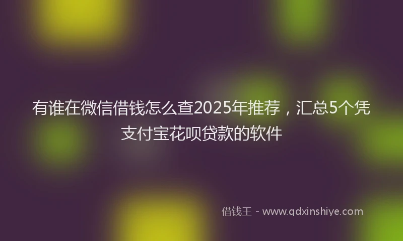 有谁在微信借钱怎么查2025年推荐，汇总5个凭支付宝花呗贷款的软件
