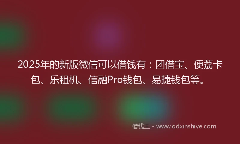 2025年的新版微信可以借钱有：团借宝、便荔卡包、乐租机、信融Pro钱包、易捷钱包等。