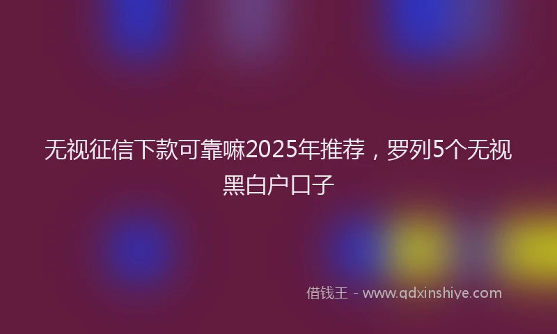 无视征信下款可靠嘛2025年推荐，罗列5个无视黑白户口子