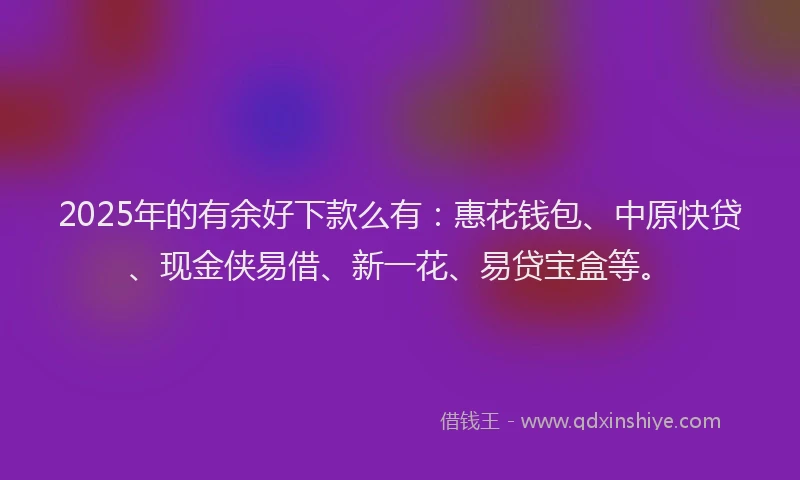 2025年的有余好下款么有：惠花钱包、中原快贷、现金侠易借、新一花、易贷宝盒等。