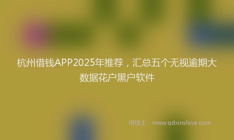 杭州借钱APP2025年推荐，汇总五个无视逾期大数据花户黑户软件