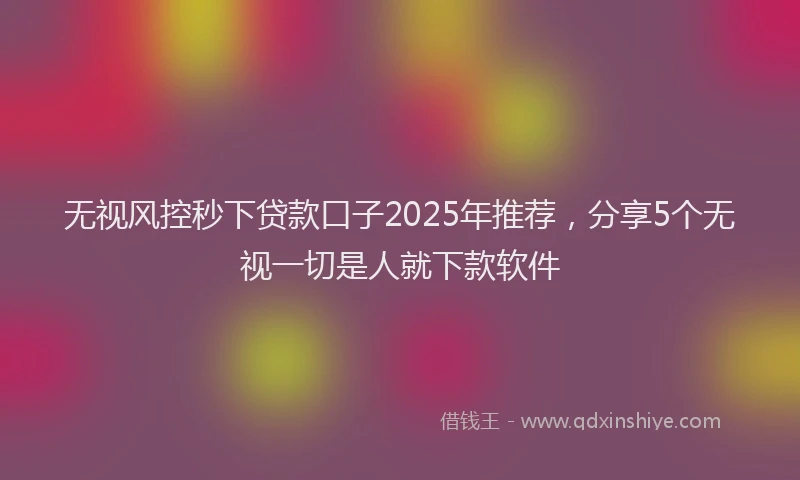 无视风控秒下贷款口子2025年推荐，分享5个无视一切是人就下款软件