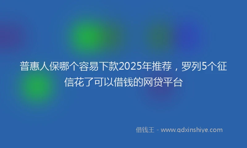 普惠人保哪个容易下款2025年推荐，罗列5个征信花了可以借钱的网贷平台