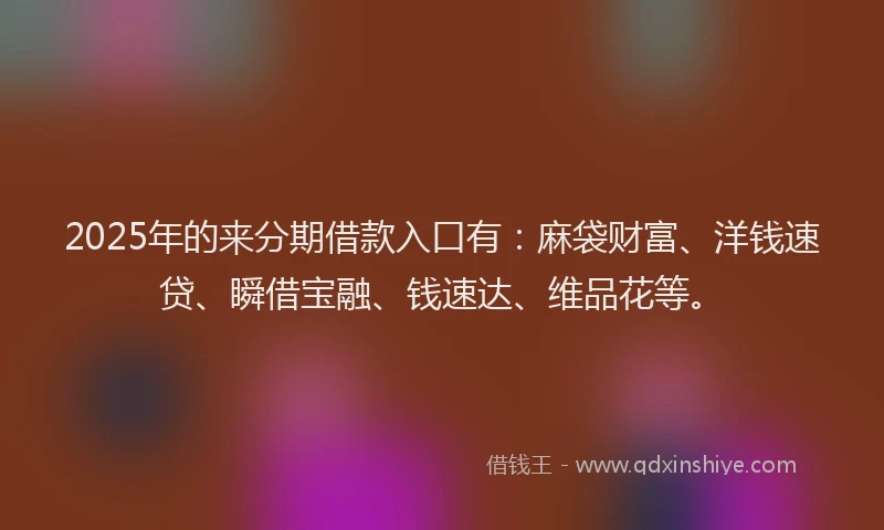2025年的来分期借款入口有：麻袋财富、洋钱速贷、瞬借宝融、钱速达、维品花等。