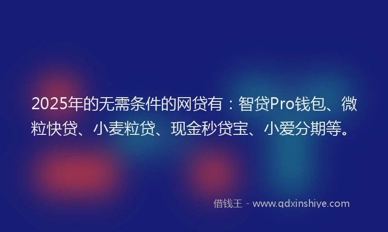 2025年的无需条件的网贷有：智贷Pro钱包、微粒快贷、小麦粒贷、现金秒贷宝、小爱分期等。