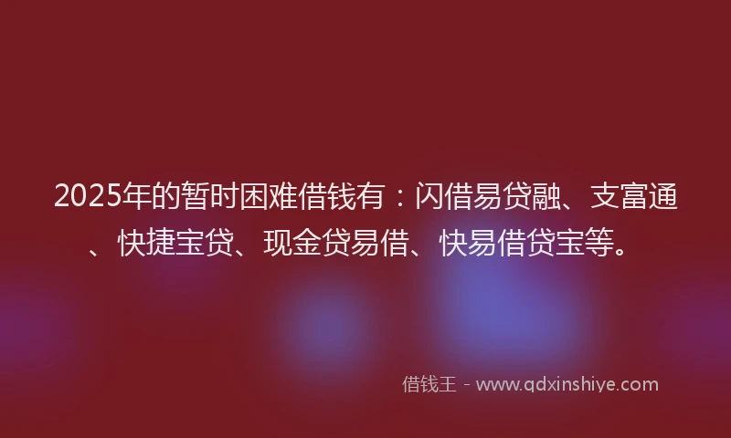 2025年的暂时困难借钱有：闪借易贷融、支富通、快捷宝贷、现金贷易借、快易借贷宝等。