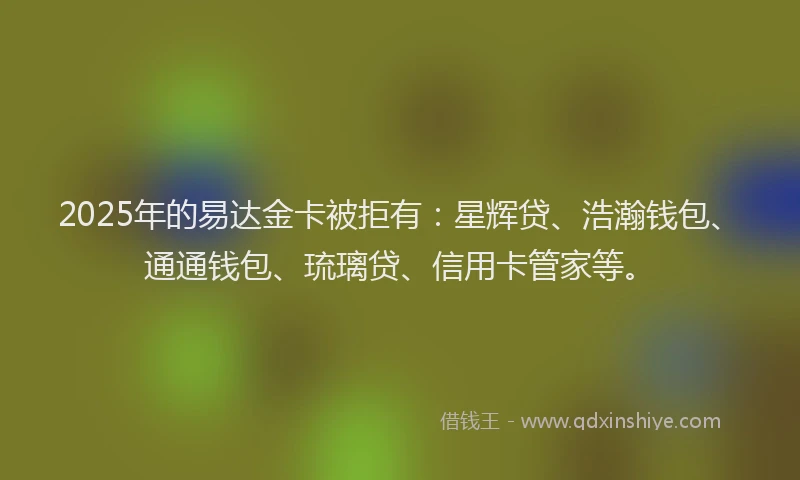 2025年的易达金卡被拒有：星辉贷、浩瀚钱包、通通钱包、琉璃贷、信用卡管家等。