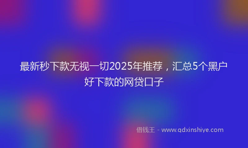 最新秒下款无视一切2025年推荐，汇总5个黑户好下款的网贷口子