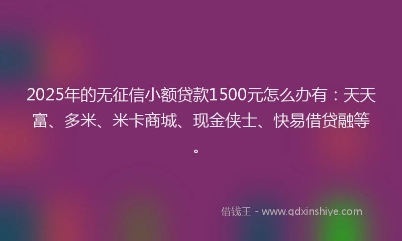 2025年的无征信小额贷款1500元怎么办有：天天富、多米、米卡商城、现金侠士、快易借贷融等。