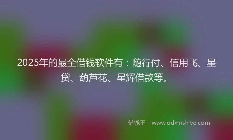 2025年的最全借钱软件有：随行付、信用飞、星贷、葫芦花、星辉借款等。
