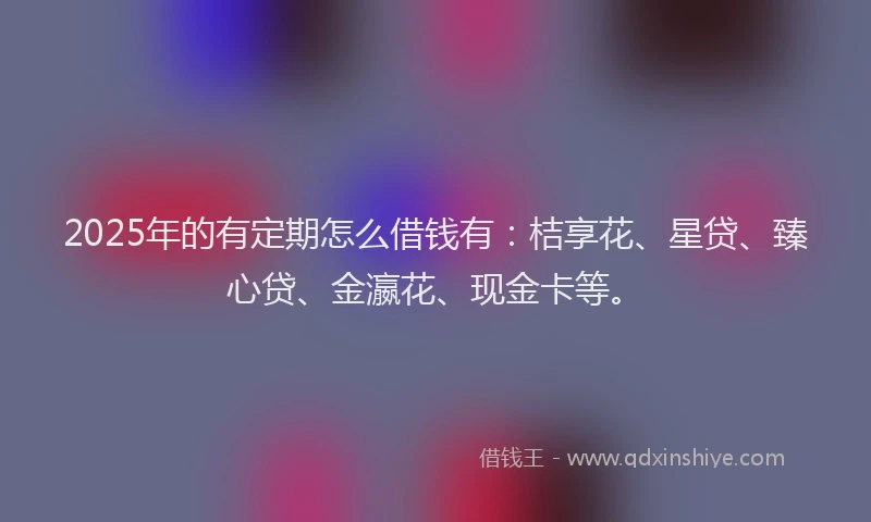 2025年的有定期怎么借钱有：桔享花、星贷、臻心贷、金瀛花、现金卡等。
