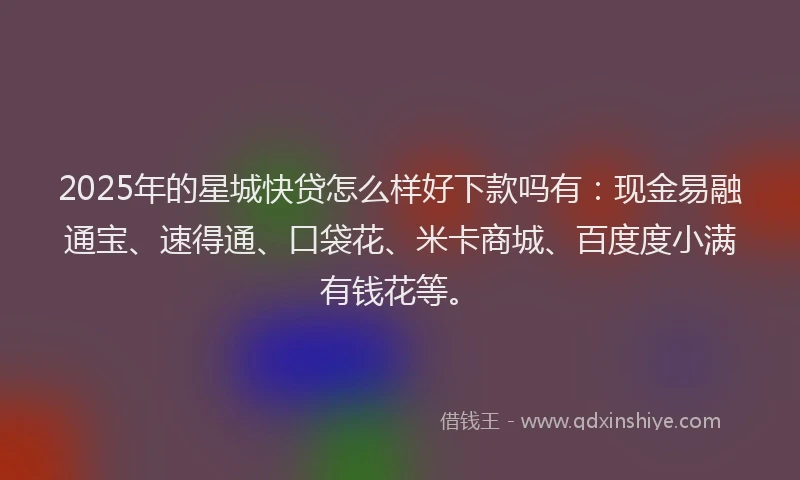 2025年的星城快贷怎么样好下款吗有：现金易融通宝、速得通、口袋花、米卡商城、百度度小满有钱花等。