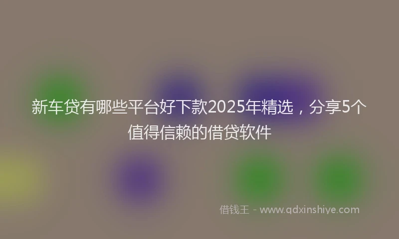 新车贷有哪些平台好下款2025年精选，分享5个值得信赖的借贷软件