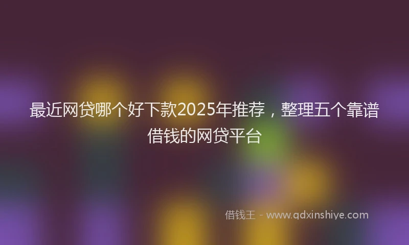 最近网贷哪个好下款2025年推荐，整理五个靠谱借钱的网贷平台