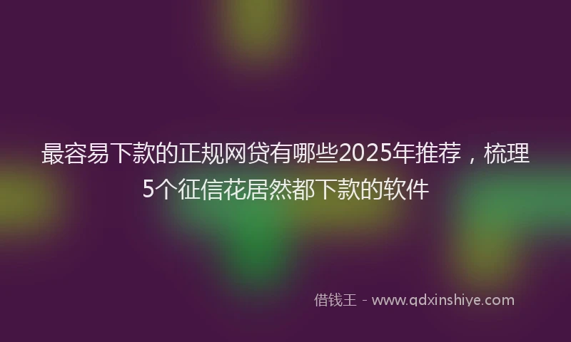 最容易下款的正规网贷有哪些2025年推荐，梳理5个征信花居然都下款的软件