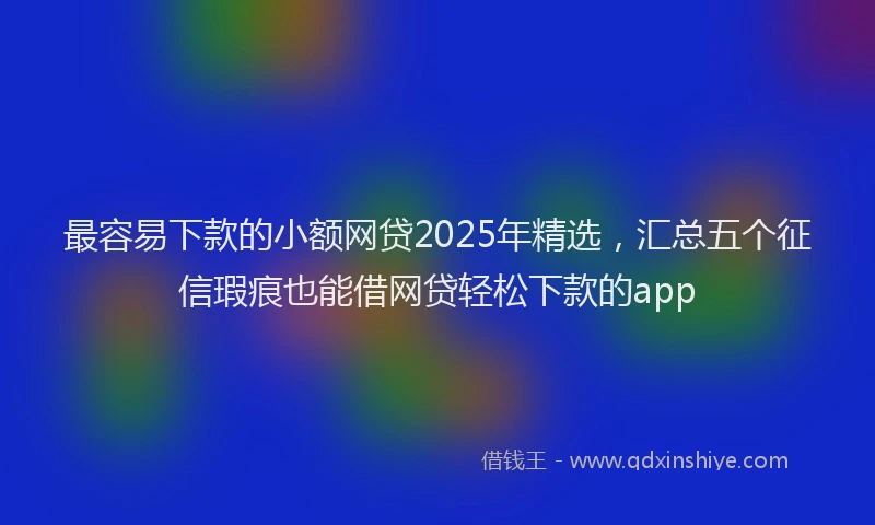 最容易下款的小额网贷2025年精选，汇总五个征信瑕疵也能借网贷轻松下款的app