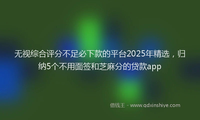 无视综合评分不足必下款的平台2025年精选，归纳5个不用面签和芝麻分的贷款app