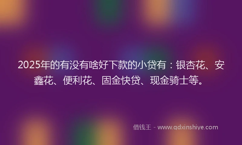 2025年的有没有啥好下款的小贷有：银杏花、安鑫花、便利花、固金快贷、现金骑士等。