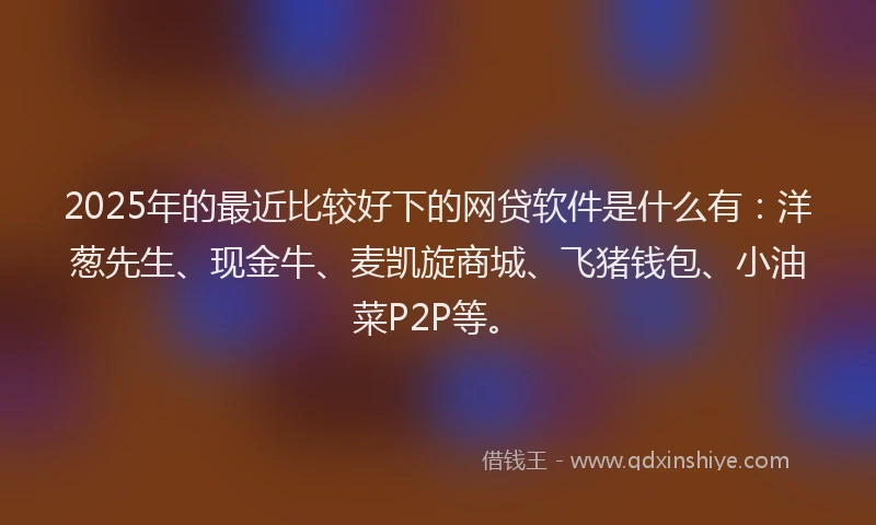 2025年的最近比较好下的网贷软件是什么有：洋葱先生、现金牛、麦凯旋商城、飞猪钱包、小油菜P2P等。